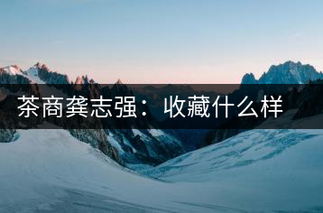 茶商龔志強(qiáng):收藏什么樣的普洱茶才有價值