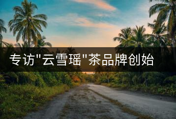 專訪”云雪瑤”茶品牌創(chuàng)始人國家高級(jí)評(píng)茶師宋米和