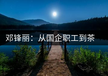 鄧鋒麗：從國(guó)企職工到茶企掌舵人