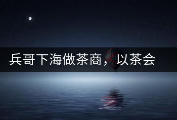 兵哥下海做茶商，以茶會友生意火