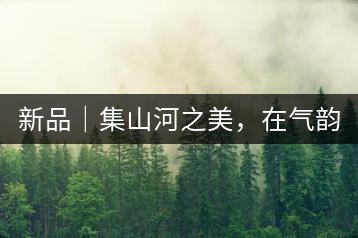 新品｜集山河之美，在氣韻山河！