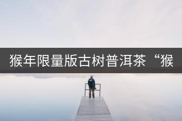 猴年限量版古樹普洱茶“猴彩春”隆重上市！