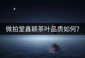 微拍堂鑫穎茶葉品質如何？