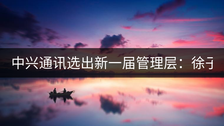 中興通訊選出新一屆管理層：徐子陽為CEO