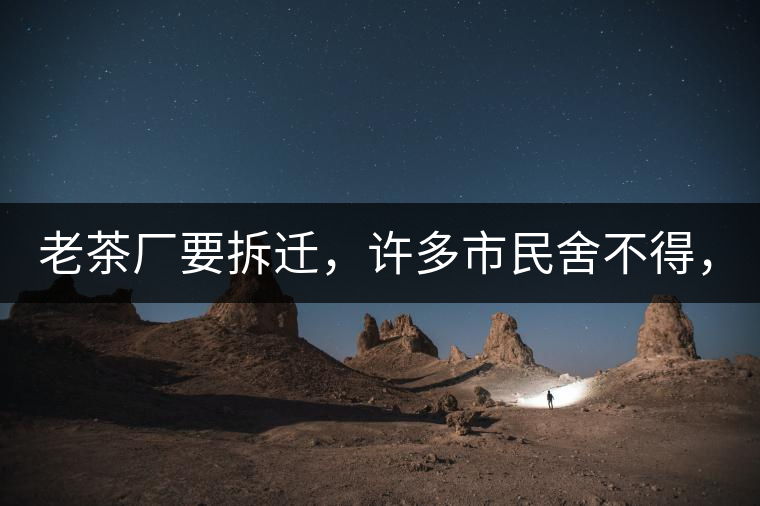 老茶廠要拆遷，許多市民舍不得，政府:全部會鏟平!老茶廠要拆遷，許多市民舍不得，政府：全部會鏟平！