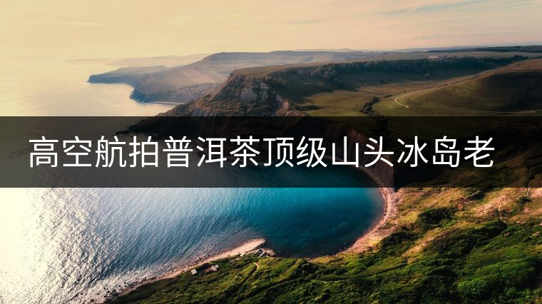 高空航拍普洱茶頂級山頭冰島老寨，這樣的冰島還是不是你心中的巴拿馬？