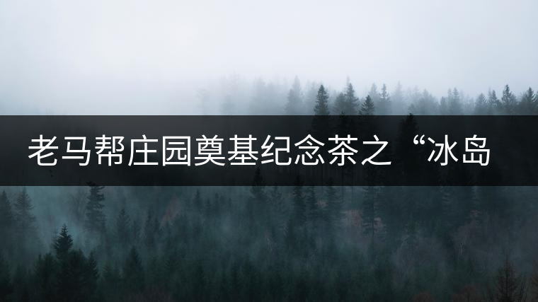 老馬幫莊園奠基紀(jì)念茶之“冰島老寨”即將重磅上市，3大亮點(diǎn)秒懂
