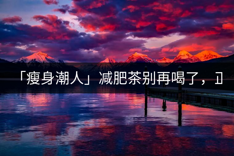 「瘦身潮人」減肥茶別再喝了，正宗的茶葉才是減肥的...「瘦身潮人」減肥茶別再喝了，正宗的茶葉才是減肥的好幫手！