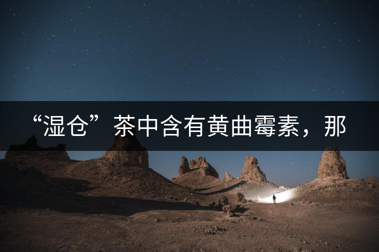 “濕倉”茶中含有黃曲霉素，那為什么“濕倉”還不取消？