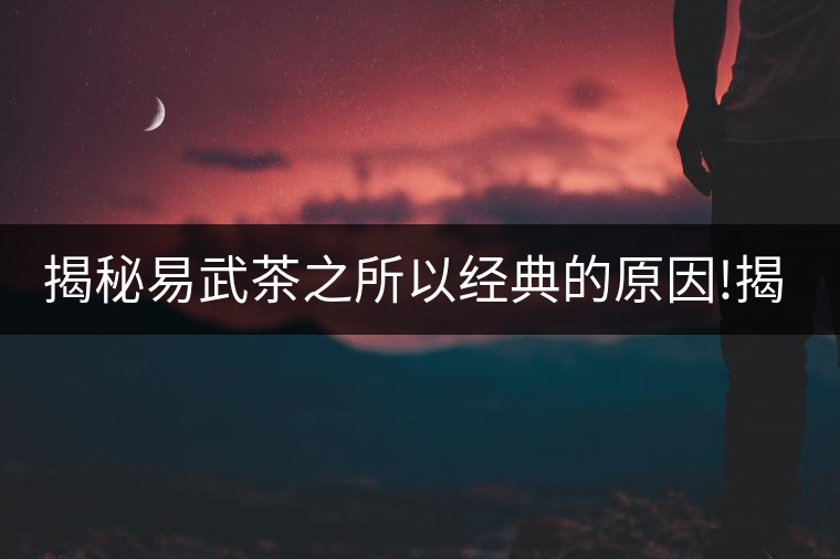 揭秘易武茶之所以經(jīng)典的原因!揭秘易武茶之所以經(jīng)典的原因！