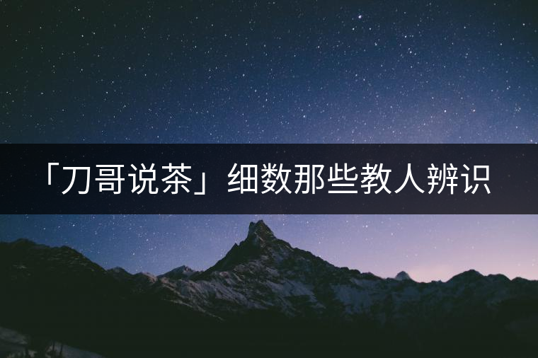 「刀哥說茶」細數(shù)那些教人辨識古樹茶的歪招
