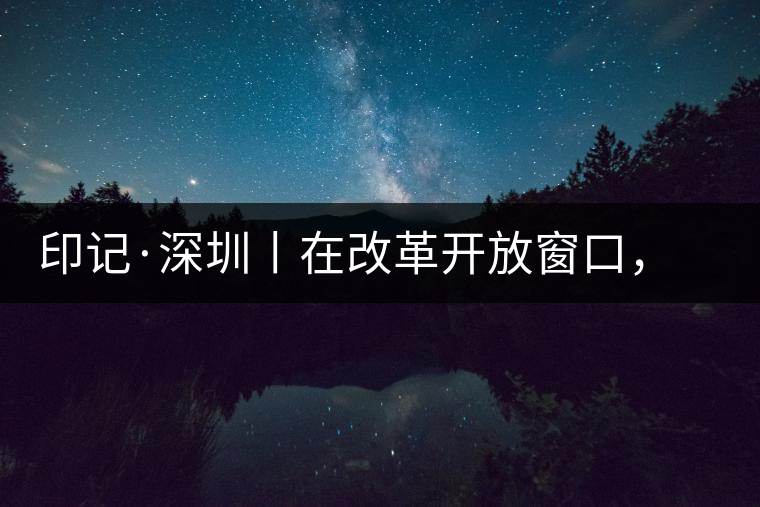 印記·深圳丨在改革開放窗口，與中茶大紅印一起致敬新時(shí)代