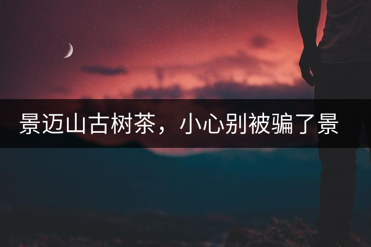 景邁山古樹茶，小心別被騙了景邁山古樹茶，小心別被騙了