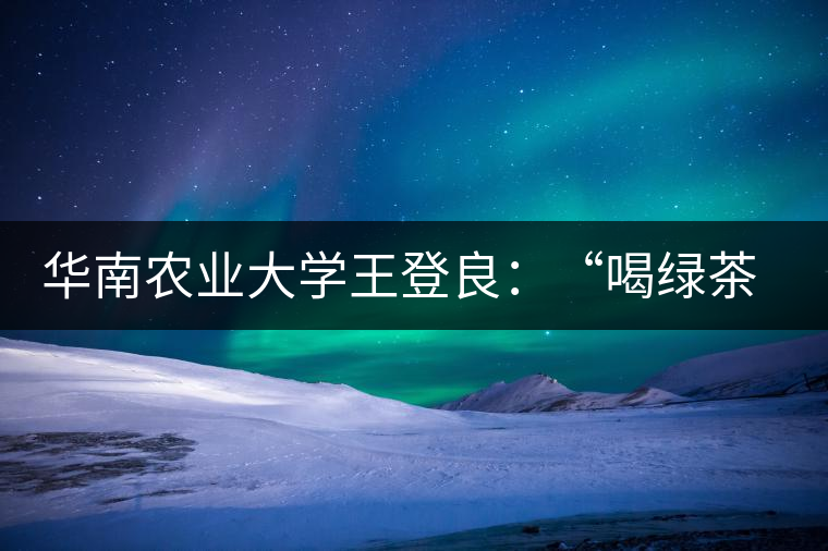 華南農(nóng)業(yè)大學王登良：“喝綠茶傷胃？這種說法不客觀”