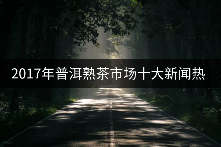 2017年普洱熟茶市場十大新聞熱點