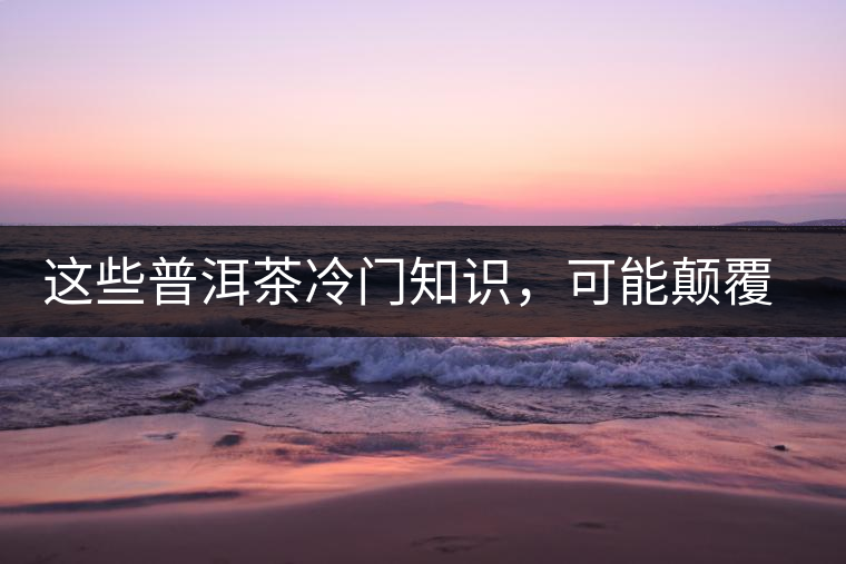 這些普洱茶冷門(mén)知識(shí)，可能顛覆你對(duì)普洱茶的認(rèn)知