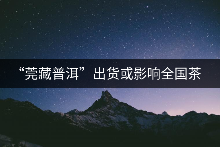“莞藏普洱”出貨或影響全國(guó)茶市