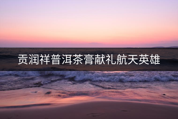 貢潤祥普洱茶膏獻(xiàn)禮航天英雄 貢潤祥普洱茶膏獻(xiàn)禮航天英雄