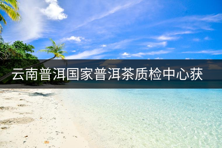 云南普洱國家普洱茶質(zhì)檢中心獲資質(zhì)認(rèn)定和實(shí)驗(yàn)室認(rèn)可