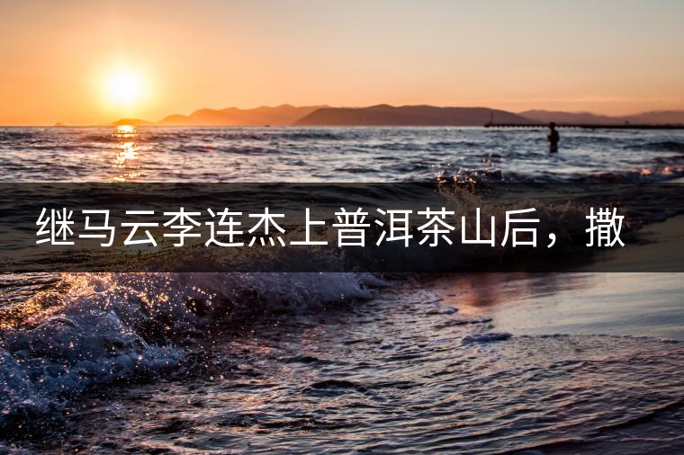 繼馬云李連杰上普洱茶山后，撒貝寧劉愷威也來(lái)了