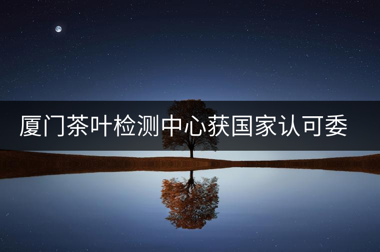廈門茶葉檢測(cè)中心獲國(guó)家認(rèn)可委實(shí)驗(yàn)室認(rèn)可資格證書