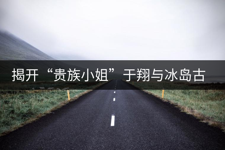 揭開“貴族小姐”于翔與冰島古茶樹之謎 揭開“貴族小姐”于翔與冰島古茶樹之謎