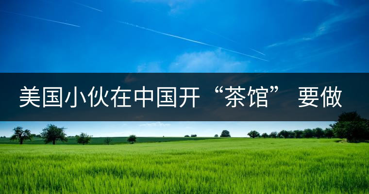 美國(guó)小伙在中國(guó)開(kāi)“茶館” 要做茶界星巴克 美國(guó)小伙在中國(guó)開(kāi)“茶館” 要做茶界星巴克
