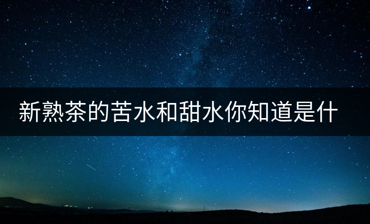 新熟茶的苦水和甜水你知道是什么意思嗎？