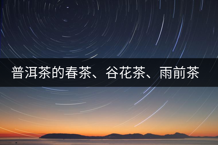 普洱茶的春茶、谷花茶、雨前茶、雨水茶如何界定？