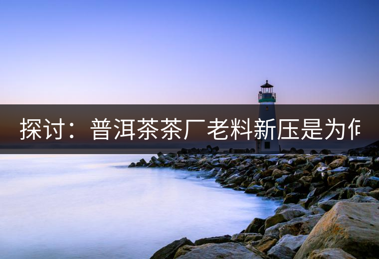 探討：普洱茶茶廠老料新壓是為何？