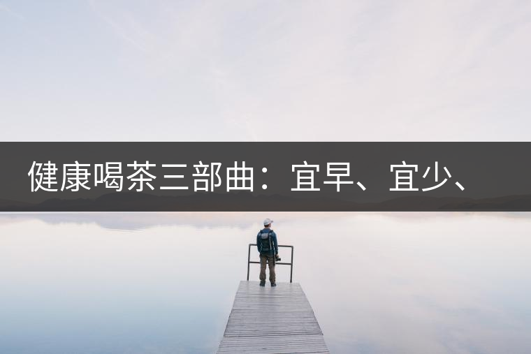 健康喝茶三部曲：宜早、宜少、宜淡