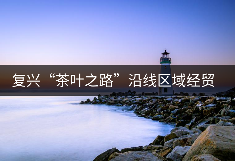 復(fù)興“茶葉之路”沿線區(qū)域經(jīng)貿(mào)合作提升 復(fù)興“茶葉之路”沿線區(qū)域經(jīng)貿(mào)合作提升