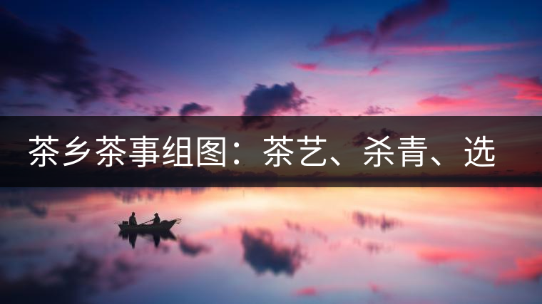 茶鄉(xiāng)茶事組圖：茶藝、殺青、選茶、采茶