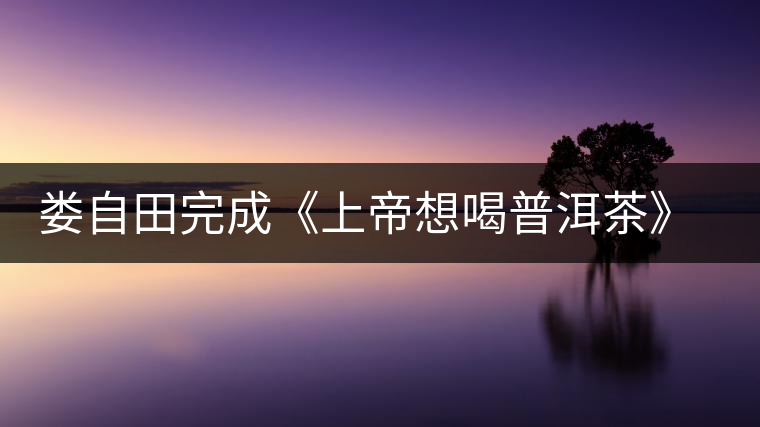 婁自田完成《上帝想喝普洱茶》一書手稿