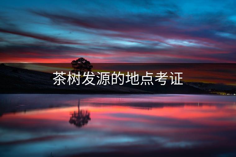 茶樹發(fā)源的地點(diǎn)考證 茶樹發(fā)源的地點(diǎn)考證
