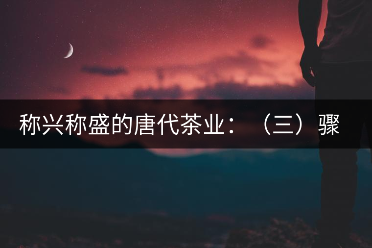 稱興稱盛的唐代茶業(yè)：（三）驟起益顯的茶葉貿易