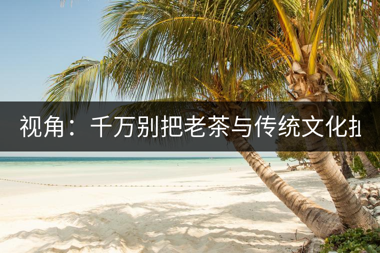 視角：千萬(wàn)別把老茶與傳統(tǒng)文化扯上 老祖宗不喝老茶！