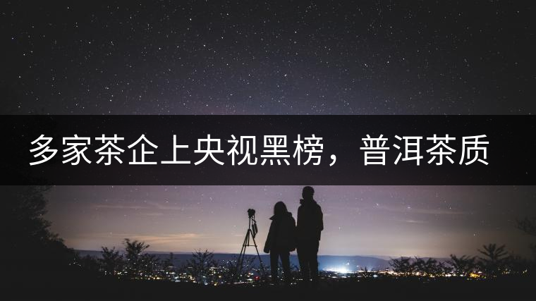 多家茶企上央視黑榜，普洱茶質(zhì)量獲權(quán)威機(jī)構(gòu)認(rèn)可