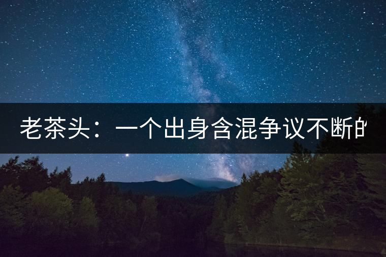 老茶頭：一個(gè)出身含混爭議不斷的糙爺們！