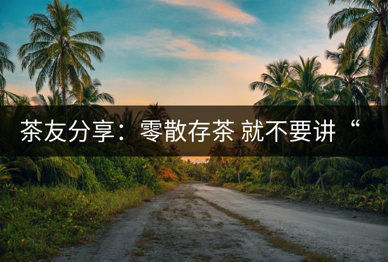 茶友分享:零散存茶 就不要講“收藏價(jià)值”了 茶友分享:零散存茶 就不要講“收藏價(jià)值”了
