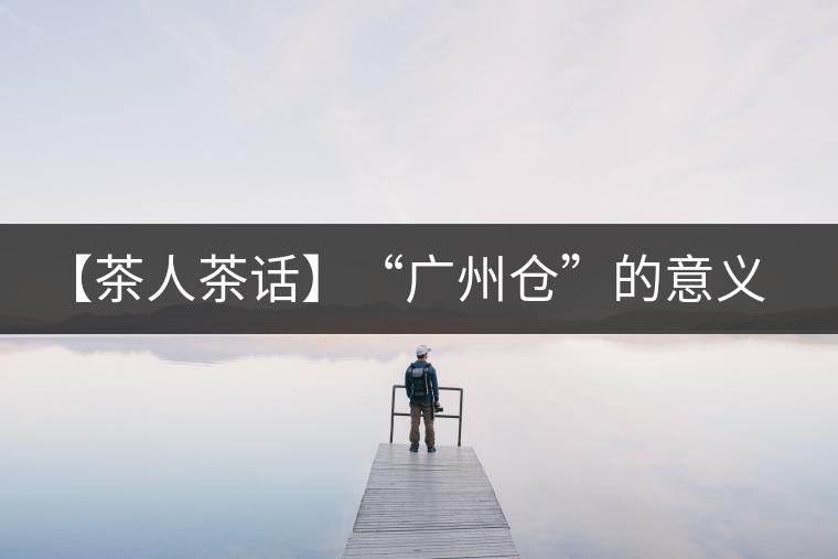 【茶人茶話】“廣州倉”的意義！