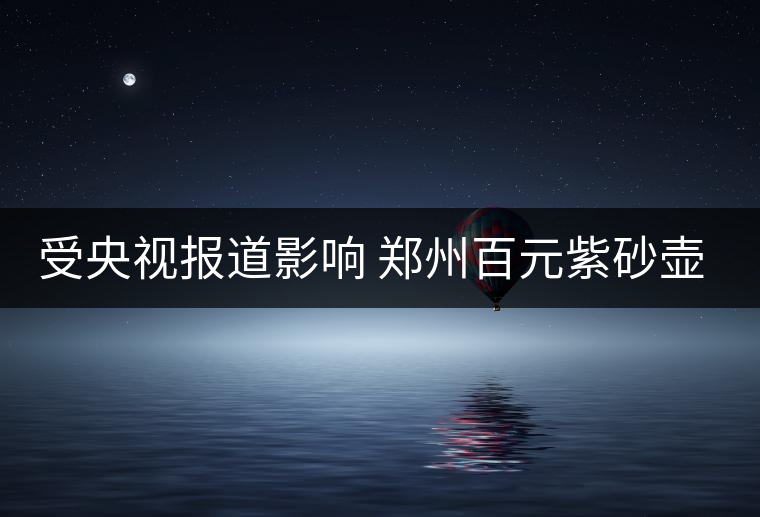 受央視報道影響 鄭州百元紫砂壺銷售遇冷 受央視報道影響 鄭州百元紫砂壺銷售遇冷