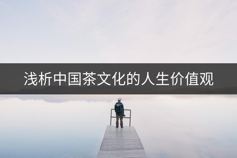 淺析中國(guó)茶文化的人生價(jià)值觀 淺析中國(guó)茶文化的人生價(jià)值觀