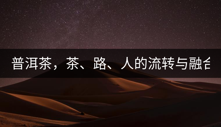 普洱茶，茶、路、人的流轉(zhuǎn)與融合！