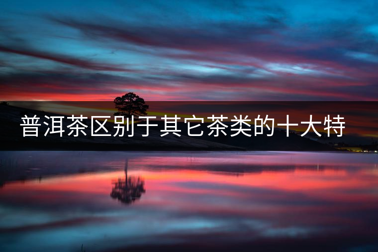 普洱茶區(qū)別于其它茶類的十大特點 普洱茶區(qū)別于其它茶類的十大特點