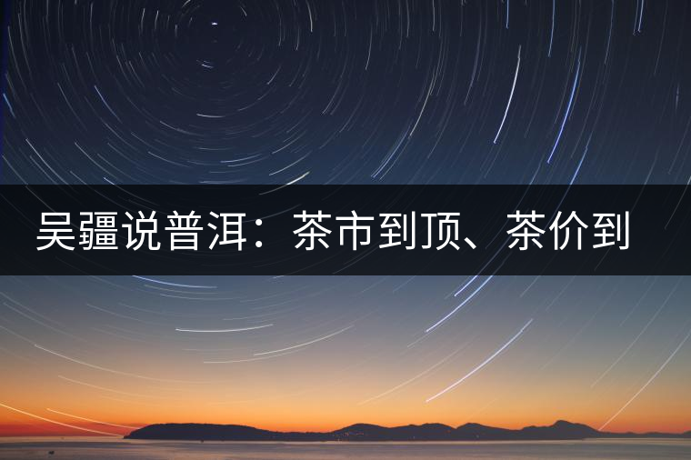 吳疆說普洱：茶市到頂、茶價到頂、概念到頂