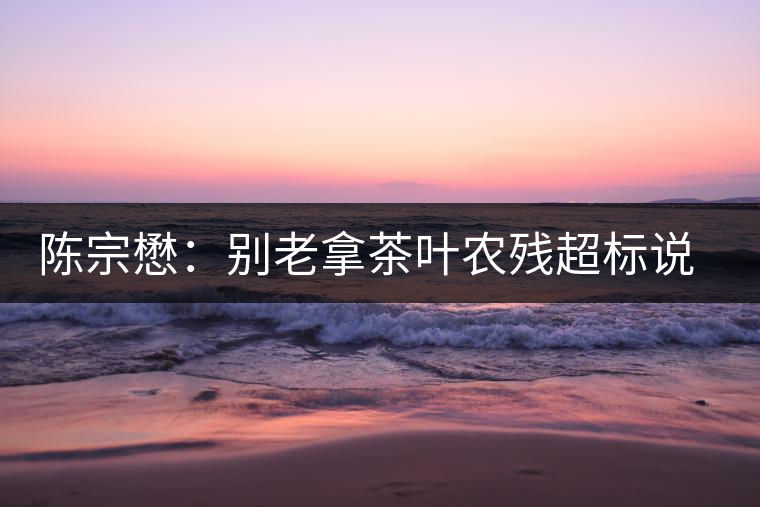 陳宗懋：別老拿茶葉農(nóng)殘超標(biāo)說事兒！別聽不懂裝懂的媒體瞎忽悠