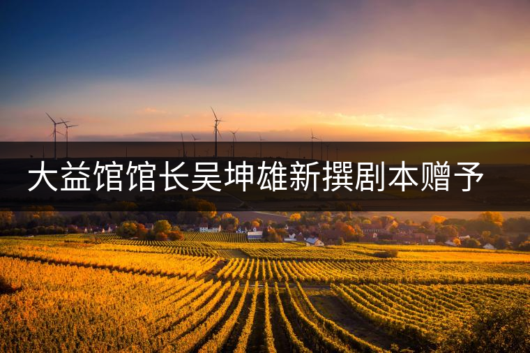 大益館館長吳坤雄新撰劇本贈予家鄉(xiāng)丘浚故居