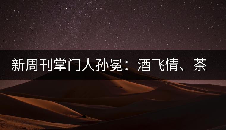 新周刊掌門(mén)人孫冕：酒飛情、茶歸真