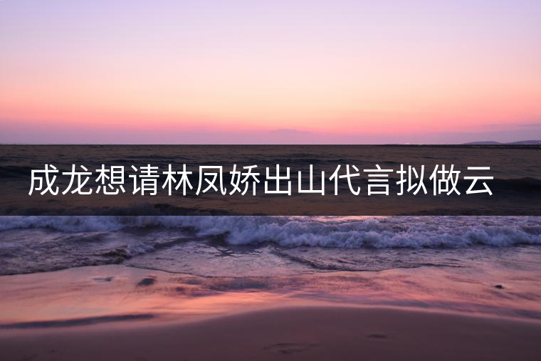 成龍想請林鳳嬌出山代言擬做云南普洱茶個(gè)人品牌